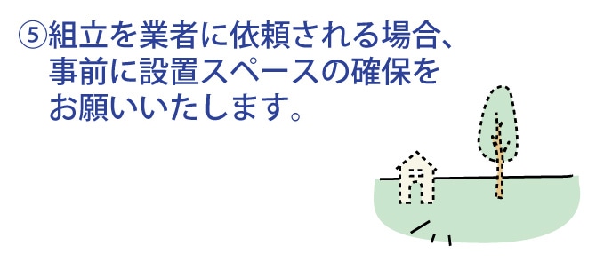 組み立てを業者に依頼される場合、事前に設置スペースの確保をお願いいたします。