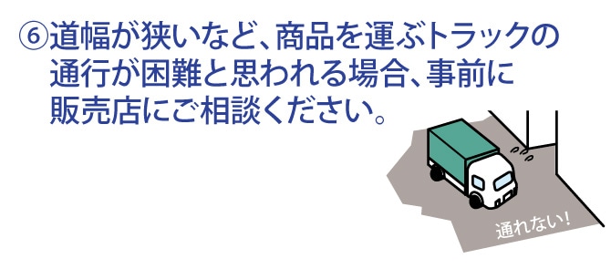 道幅が狭いなど、商品を運ぶトラックの通行が困難と思われる場合、事前に販売店にご相談ください。