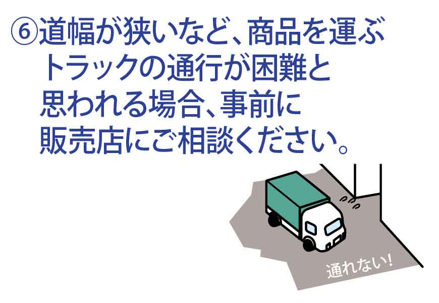 道幅が狭いなど、商品を運ぶトラックの通行が困難と思われる場合、事前に販売店にご相談ください。