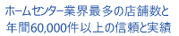 ホームセンター業界最多の店舗数と年間60,000件以上の信頼と実績
