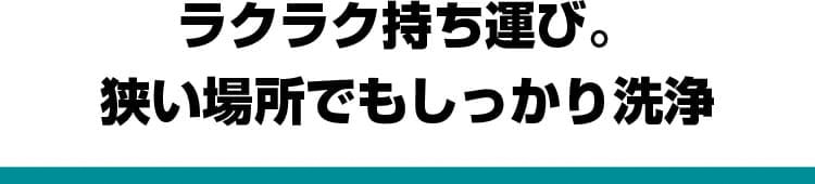 ラクラク持ち運び。狭い場所でもしっかり洗浄