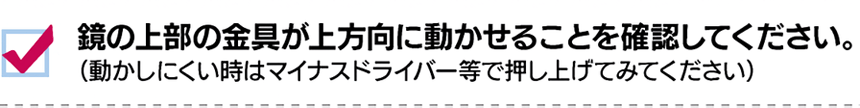 鏡の上部の金具が上方向に動かせることを確認してください。