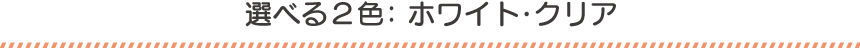 選べる2色：ホワイト・クリア