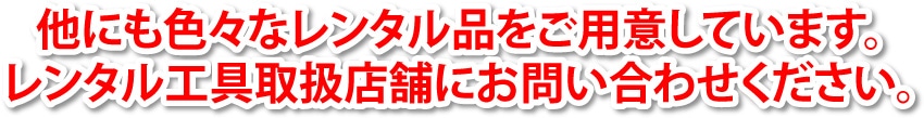 他にも色々なレンタル品をご用意しています。レンタル工具取扱店舗にお問い合わせください。