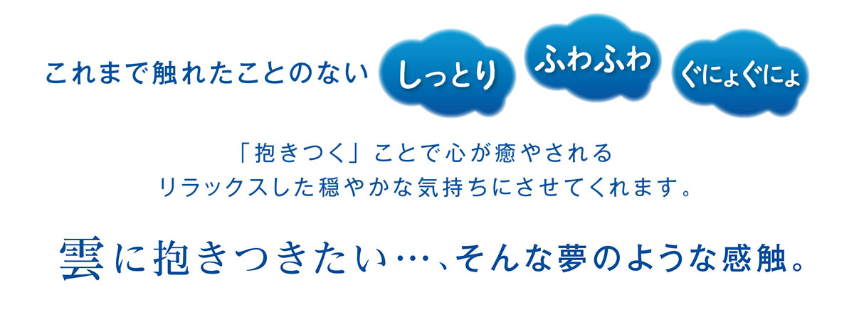 これまで触れたことのないしっとり、ふわふわ、ごにょぐにょ　「抱きつく」ことで心が癒されるリラックスした穏やかな気持ちにさせてくれます。